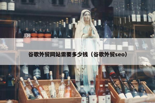 谷歌外贸网站需要多少钱（谷歌外贸seo）