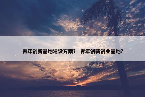 青年创新基地建设方案？ 青年创新创业基地？
