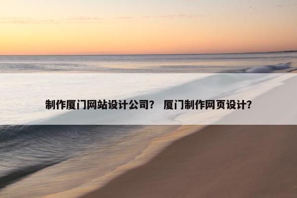 制作厦门网站设计公司？ 厦门制作网页设计？