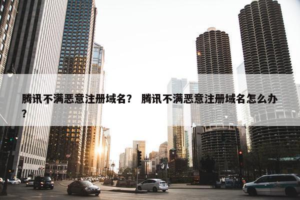 腾讯不满恶意注册域名？ 腾讯不满恶意注册域名怎么办？