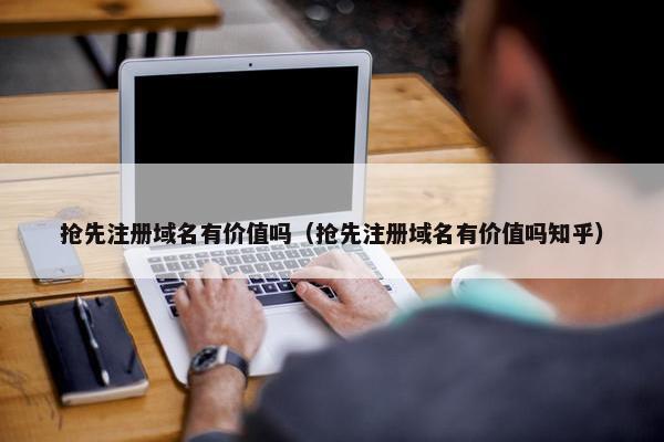 抢先注册域名有价值吗（抢先注册域名有价值吗知乎）