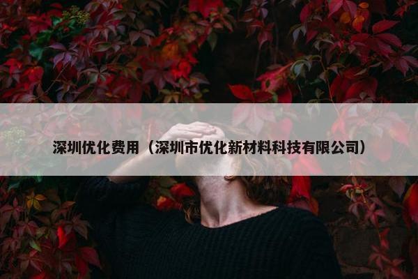 深圳优化费用（深圳市优化新材料科技有限公司）