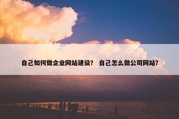 自己如何做企业网站建设？ 自己怎么做公司网站？