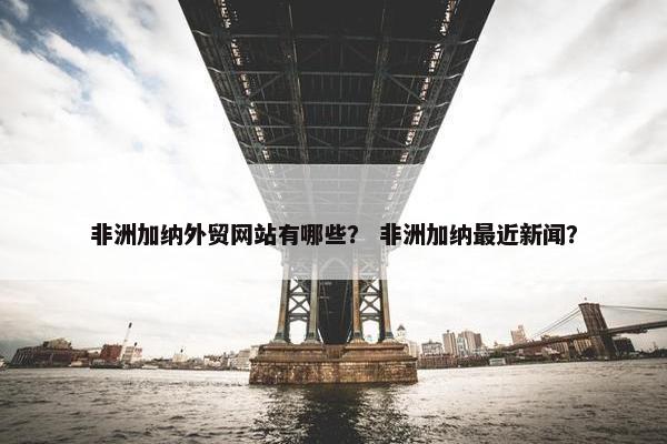 非洲加纳外贸网站有哪些？ 非洲加纳最近新闻？