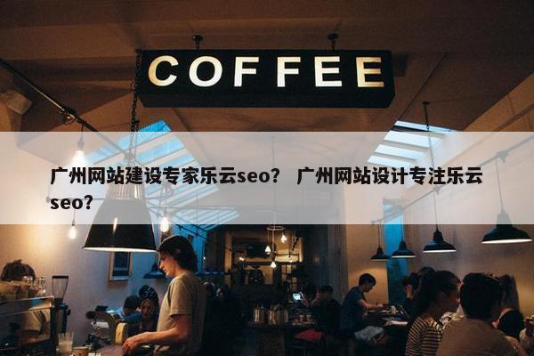 广州网站建设专家乐云seo？ 广州网站设计专注乐云seo？