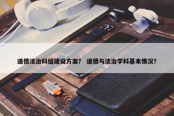 道德法治科组建设方案？ 道德与法治学科基本情况？