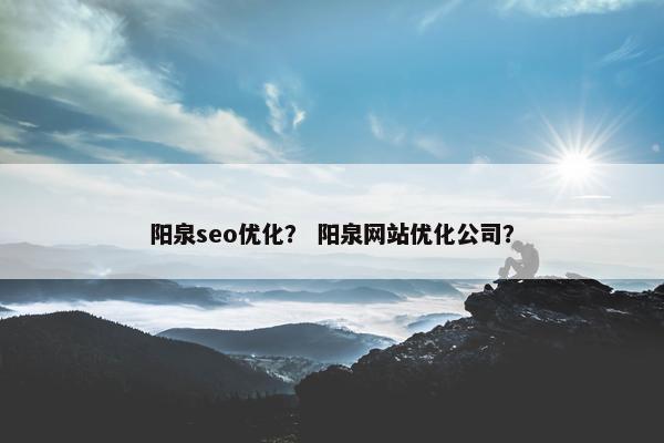 阳泉seo优化？ 阳泉网站优化公司？