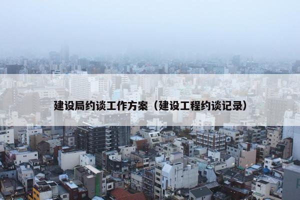 建设局约谈工作方案（建设工程约谈记录）
