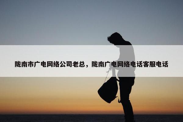 陇南市广电网络公司老总，陇南广电网络电话客服电话