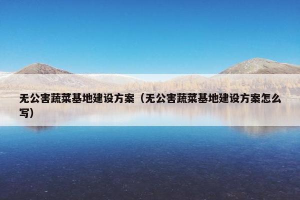无公害蔬菜基地建设方案（无公害蔬菜基地建设方案怎么写）