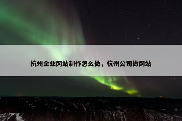 杭州企业网站制作怎么做，杭州公司做网站