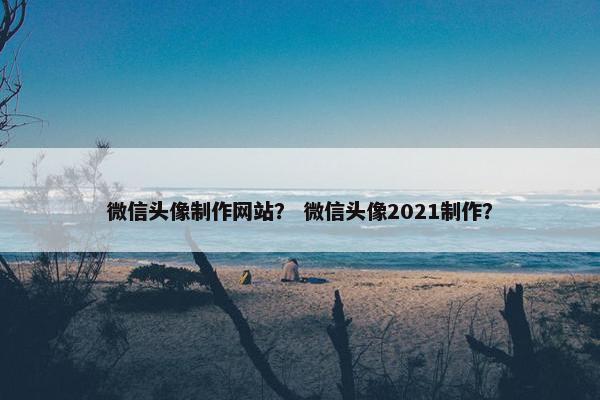 微信头像制作网站？ 微信头像2021制作？
