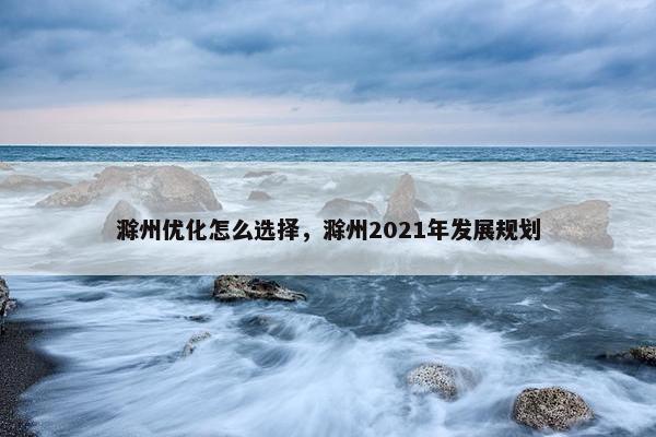 滁州优化怎么选择，滁州2021年发展规划