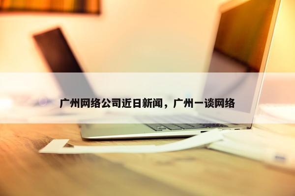 广州网络公司近日新闻，广州一谈网络