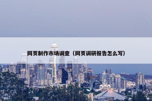 网页制作市场调查（网页调研报告怎么写）