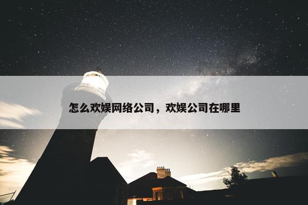 怎么欢娱网络公司，欢娱公司在哪里
