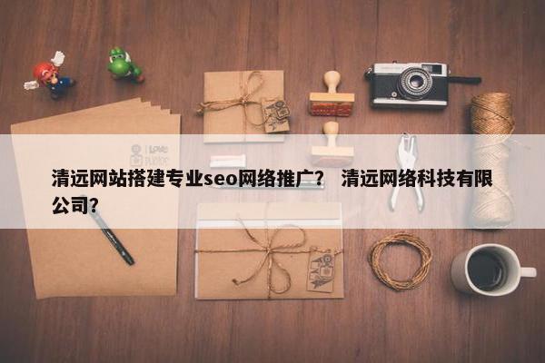 清远网站搭建专业seo网络推广？ 清远网络科技有限公司？