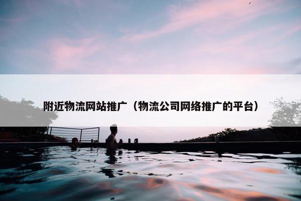 附近物流网站推广（物流公司网络推广的平台）