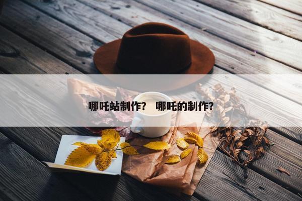 哪吒站制作？ 哪吒的制作？
