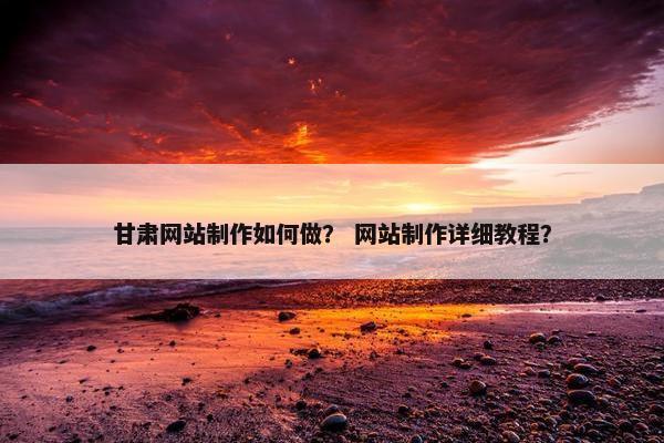 甘肃网站制作如何做？ 网站制作详细教程？