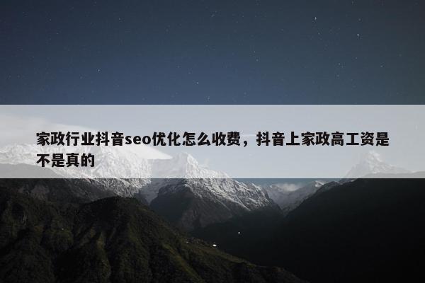 家政行业抖音seo优化怎么收费，抖音上家政高工资是不是真的