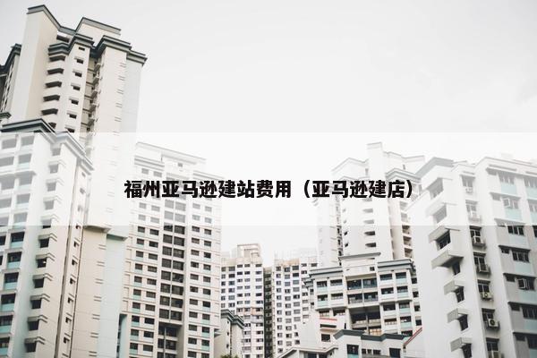 福州亚马逊建站费用（亚马逊建店）