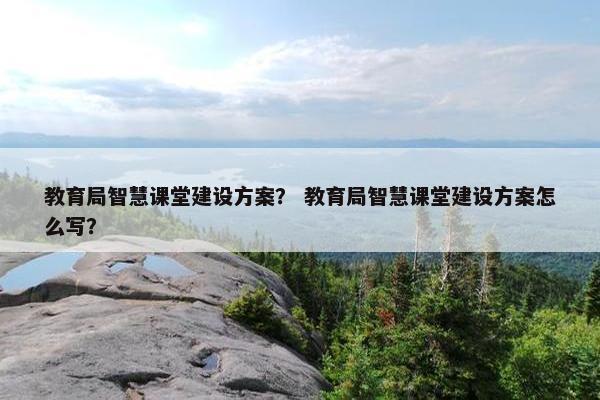 教育局智慧课堂建设方案？ 教育局智慧课堂建设方案怎么写？