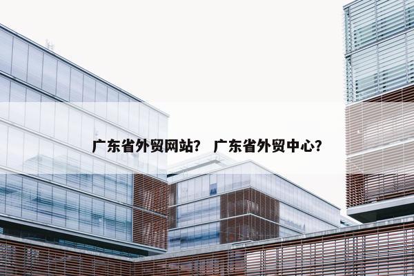 广东省外贸网站？ 广东省外贸中心？
