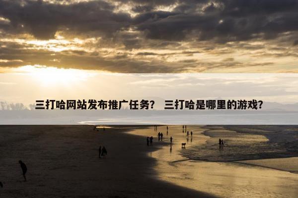 三打哈网站发布推广任务？ 三打哈是哪里的游戏？