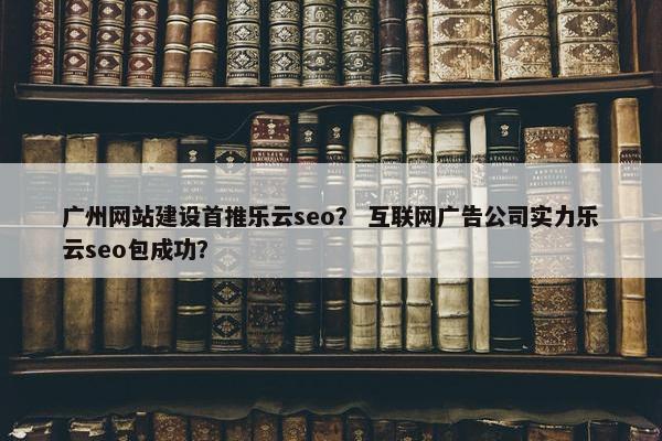 广州网站建设首推乐云seo？ 互联网广告公司实力乐云seo包成功？