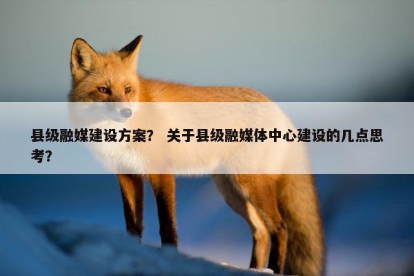县级融媒建设方案？ 关于县级融媒体中心建设的几点思考？
