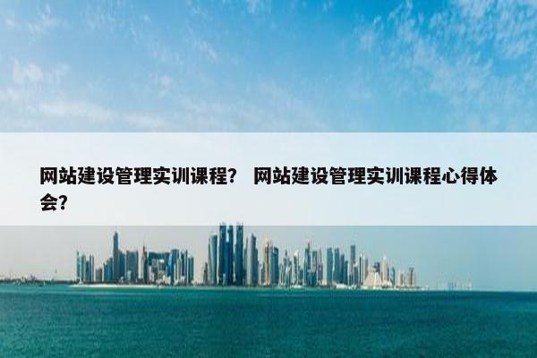 网站建设管理实训课程？ 网站建设管理实训课程心得体会？