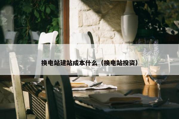 换电站建站成本什么（换电站投资）