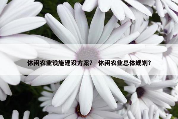休闲农业设施建设方案？ 休闲农业总体规划？