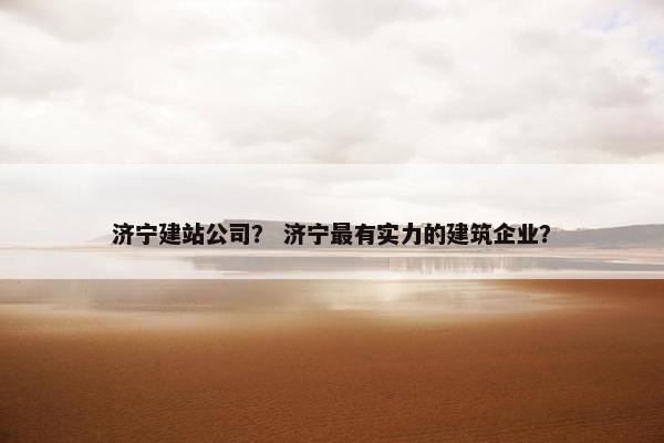 济宁建站公司？ 济宁最有实力的建筑企业？