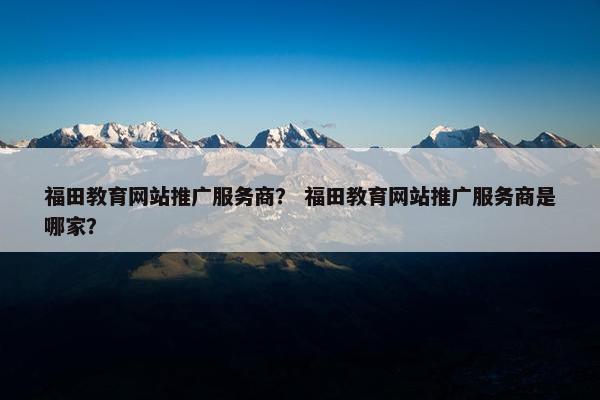 福田教育网站推广服务商？ 福田教育网站推广服务商是哪家？