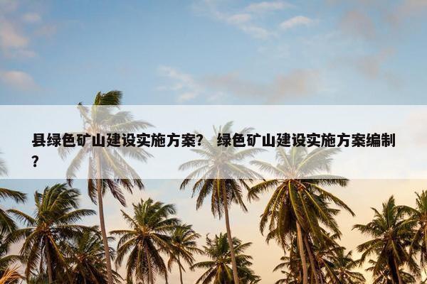 县绿色矿山建设实施方案？ 绿色矿山建设实施方案编制？