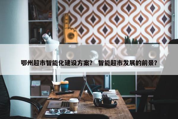 鄂州超市智能化建设方案？ 智能超市发展的前景？