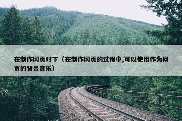 在制作网页时下（在制作网页的过程中,可以使用作为网页的背景音乐）