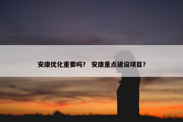 安康优化重要吗？ 安康重点建设项目？