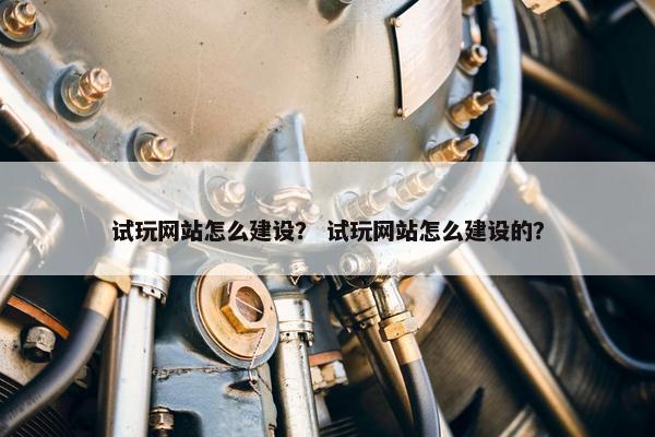 试玩网站怎么建设？ 试玩网站怎么建设的？
