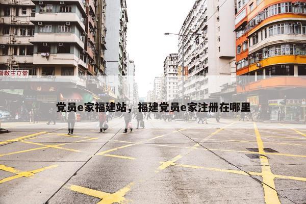 党员e家福建站，福建党员e家注册在哪里