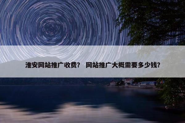 淮安网站推广收费？ 网站推广大概需要多少钱？