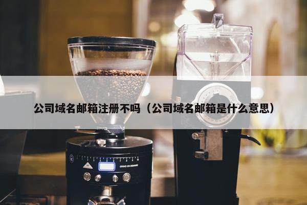 公司域名邮箱注册不吗（公司域名邮箱是什么意思）