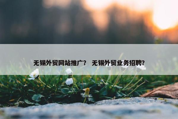 无锡外贸网站推广？ 无锡外贸业务招聘？