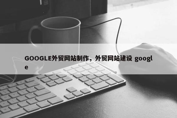 GOOGLE外贸网站制作，外贸网站建设 google