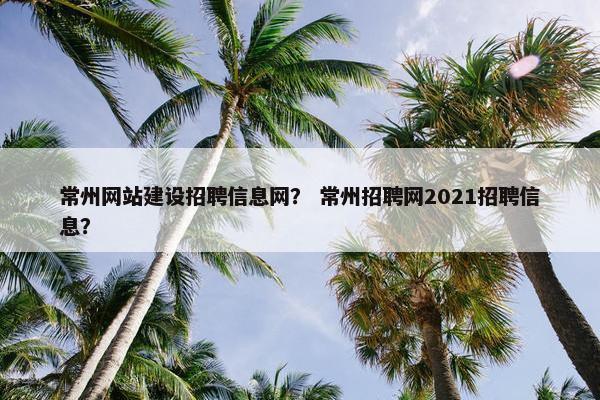 常州网站建设招聘信息网？ 常州招聘网2021招聘信息？