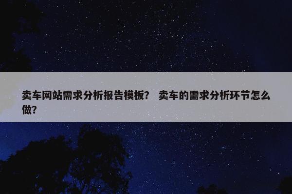 卖车网站需求分析报告模板？ 卖车的需求分析环节怎么做？