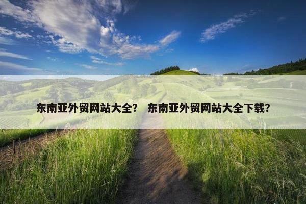 东南亚外贸网站大全？ 东南亚外贸网站大全下载？